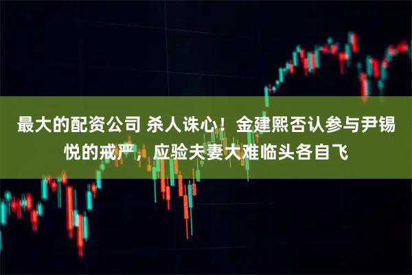 最大的配资公司 杀人诛心！金建熙否认参与尹锡悦的戒严，应验夫妻大难临头各自飞