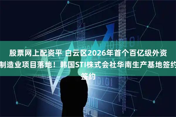 股票网上配资平 白云区2026年首个百亿级外资制造业项目落地！韩国STI株式会社华南生产基地签约