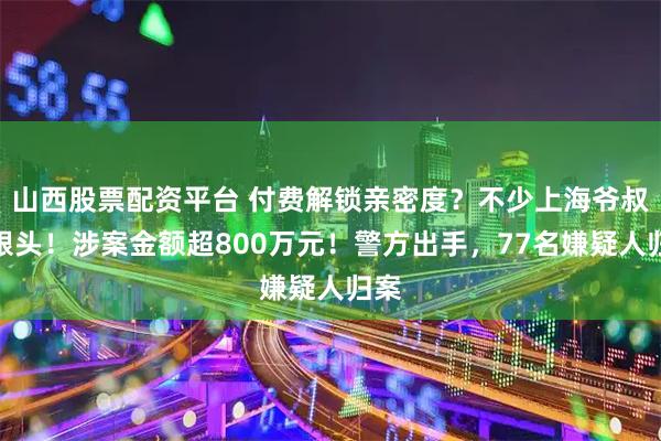 山西股票配资平台 付费解锁亲密度？不少上海爷叔栽跟头！涉案金额超800万元！警方出手，77名嫌疑人归案