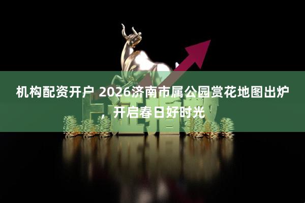 机构配资开户 2026济南市属公园赏花地图出炉，开启春日好时光