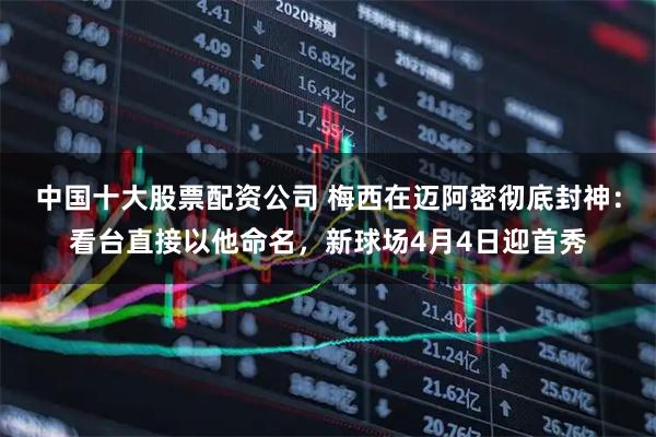 中国十大股票配资公司 梅西在迈阿密彻底封神：看台直接以他命名，新球场4月4日迎首秀