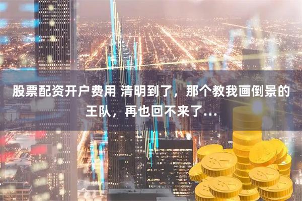 股票配资开户费用 清明到了，那个教我画倒景的王队，再也回不来了…