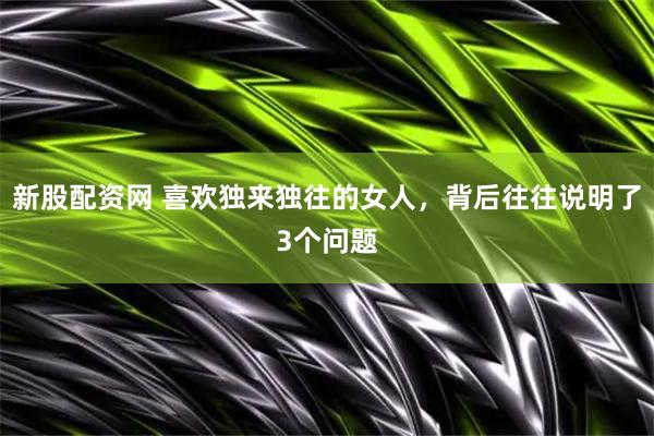 新股配资网 喜欢独来独往的女人，背后往往说明了3个问题